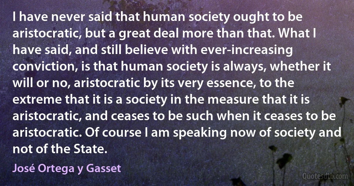 I have never said that human society ought to be aristocratic, but a great deal more than that. What I have said, and still believe with ever-increasing conviction, is that human society is always, whether it will or no, aristocratic by its very essence, to the extreme that it is a society in the measure that it is aristocratic, and ceases to be such when it ceases to be aristocratic. Of course I am speaking now of society and not of the State. (José Ortega y Gasset)