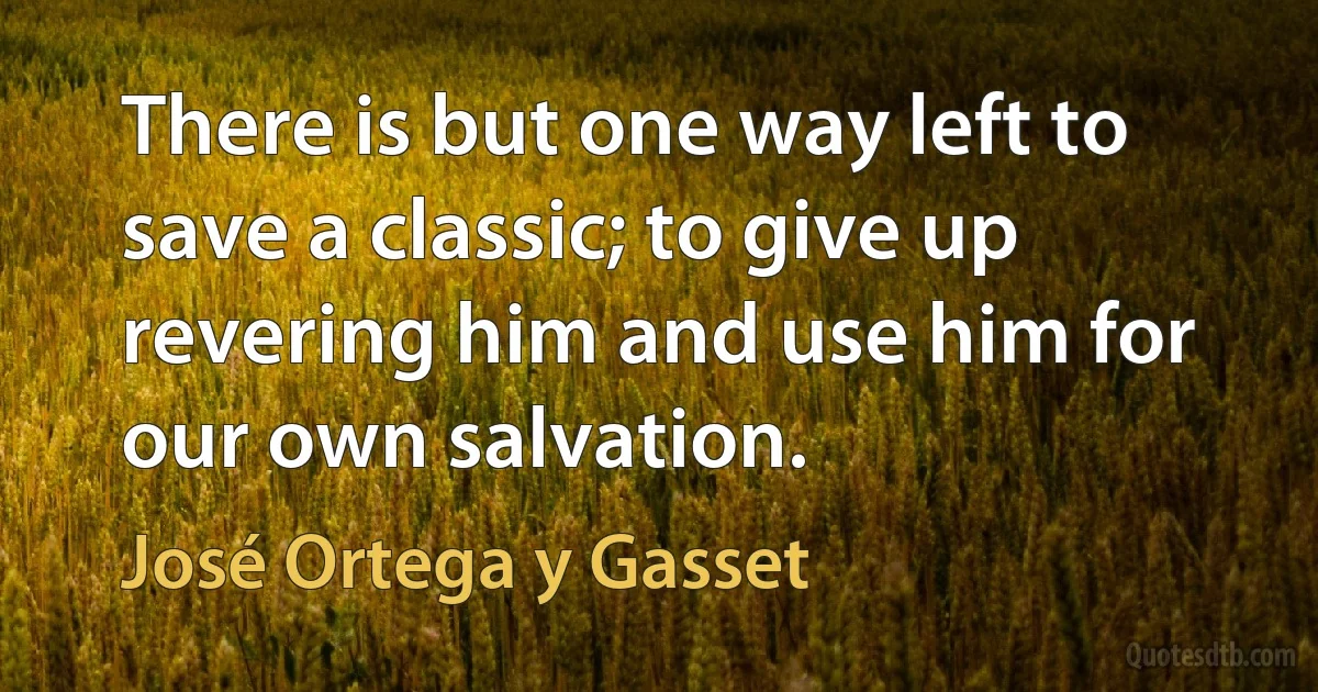 There is but one way left to save a classic; to give up revering him and use him for our own salvation. (José Ortega y Gasset)