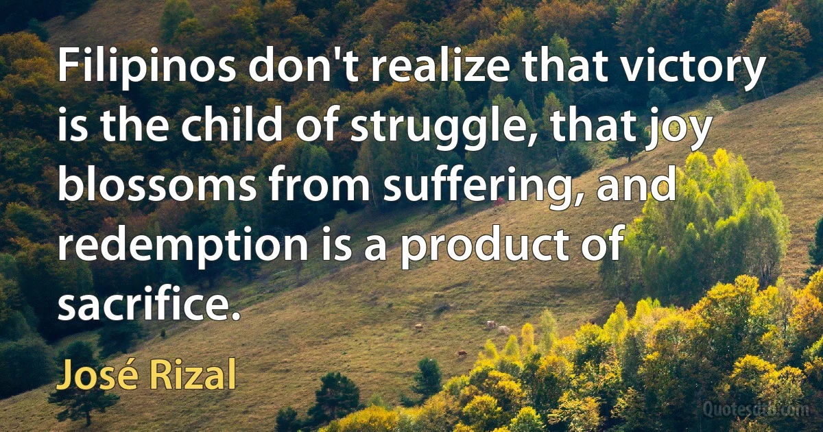 Filipinos don't realize that victory is the child of struggle, that joy blossoms from suffering, and redemption is a product of sacrifice. (José Rizal)