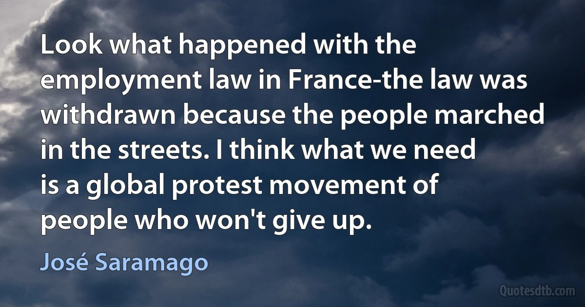 Look what happened with the employment law in France-the law was withdrawn because the people marched in the streets. I think what we need is a global protest movement of people who won't give up. (José Saramago)