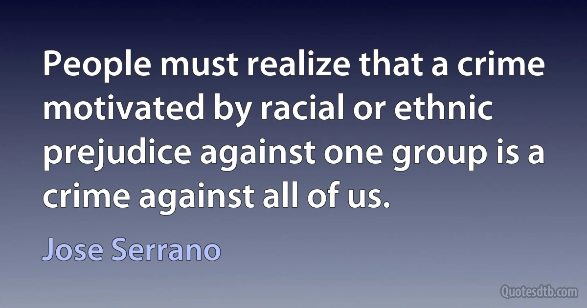 People must realize that a crime motivated by racial or ethnic prejudice against one group is a crime against all of us. (Jose Serrano)