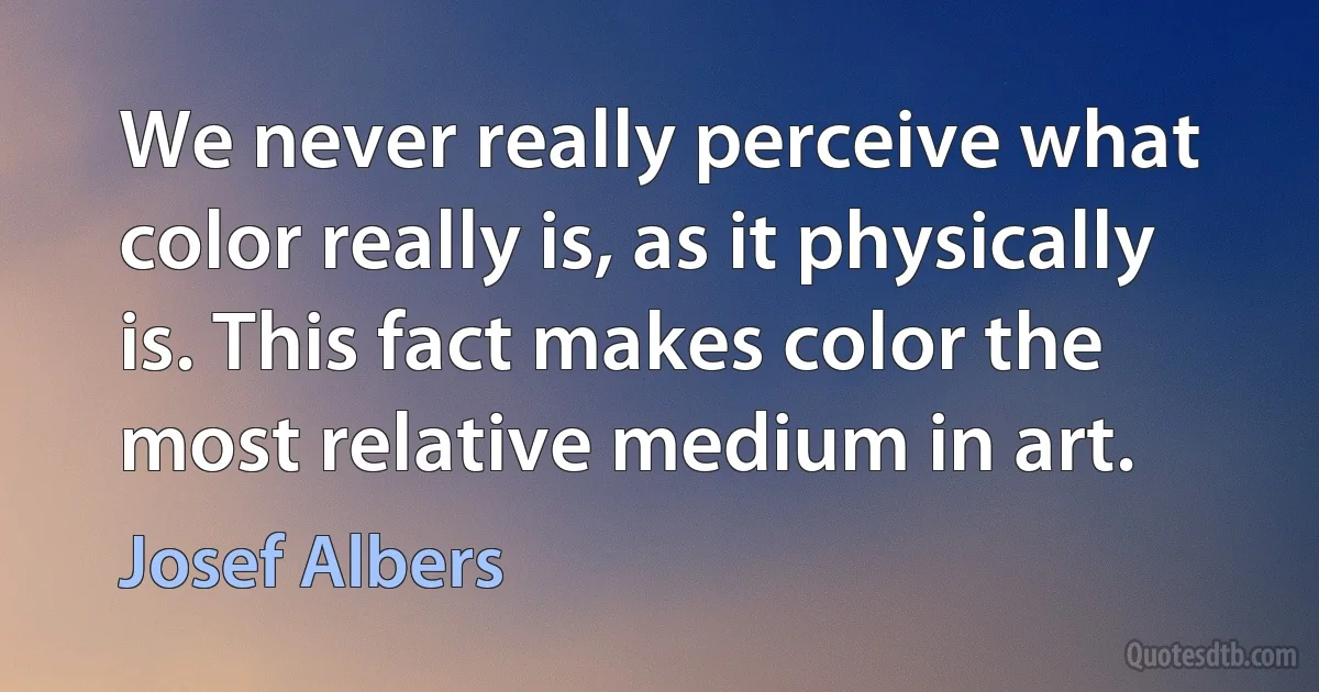 We never really perceive what color really is, as it physically is. This fact makes color the most relative medium in art. (Josef Albers)