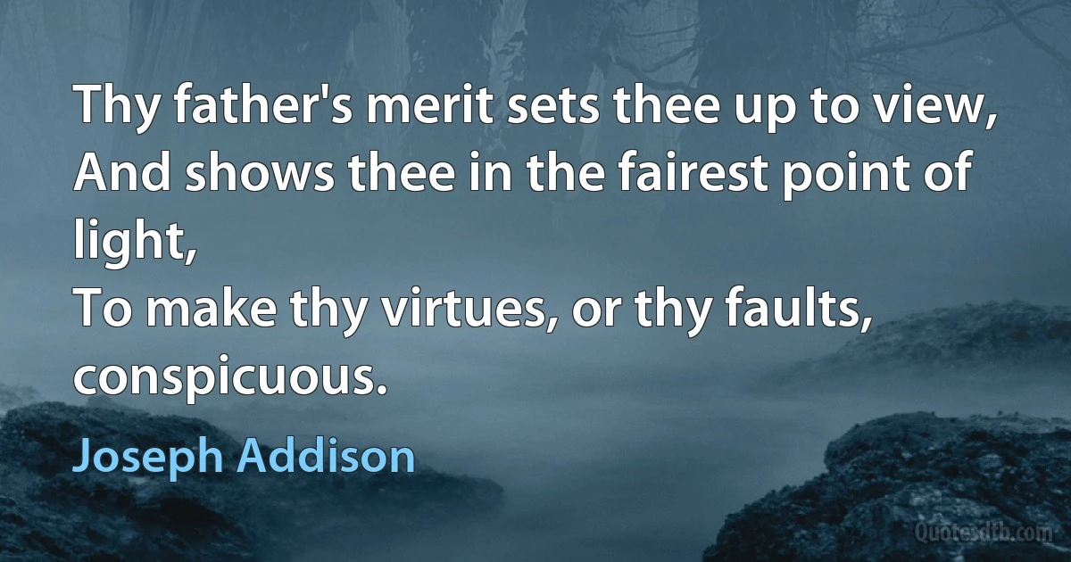 Thy father's merit sets thee up to view,
And shows thee in the fairest point of light,
To make thy virtues, or thy faults, conspicuous. (Joseph Addison)