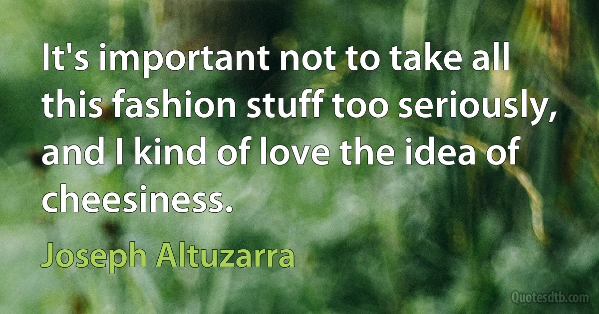 It's important not to take all this fashion stuff too seriously, and I kind of love the idea of cheesiness. (Joseph Altuzarra)