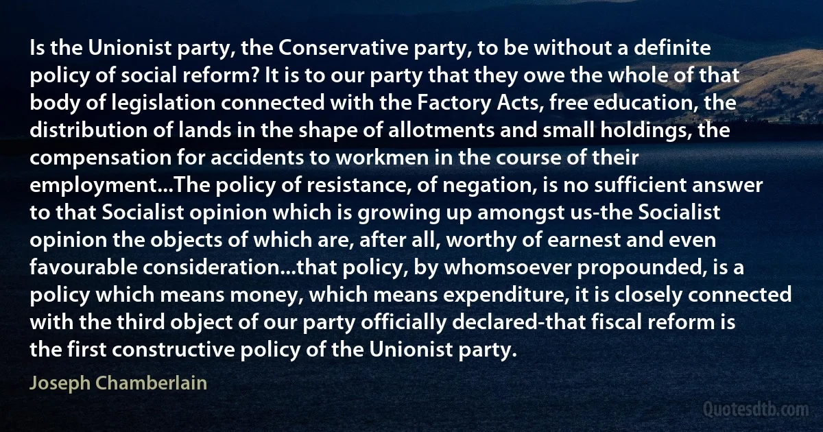 Is the Unionist party, the Conservative party, to be without a definite policy of social reform? It is to our party that they owe the whole of that body of legislation connected with the Factory Acts, free education, the distribution of lands in the shape of allotments and small holdings, the compensation for accidents to workmen in the course of their employment...The policy of resistance, of negation, is no sufficient answer to that Socialist opinion which is growing up amongst us-the Socialist opinion the objects of which are, after all, worthy of earnest and even favourable consideration...that policy, by whomsoever propounded, is a policy which means money, which means expenditure, it is closely connected with the third object of our party officially declared-that fiscal reform is the first constructive policy of the Unionist party. (Joseph Chamberlain)