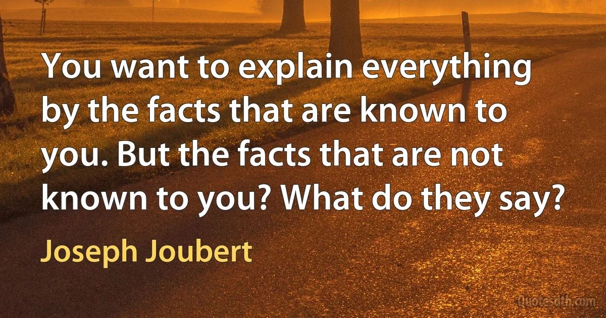 You want to explain everything by the facts that are known to you. But the facts that are not known to you? What do they say? (Joseph Joubert)