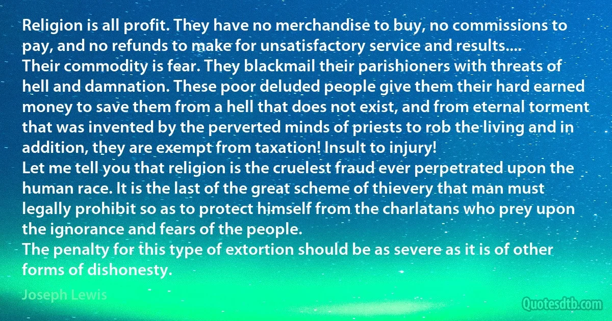 Religion is all profit. They have no merchandise to buy, no commissions to pay, and no refunds to make for unsatisfactory service and results....
Their commodity is fear. They blackmail their parishioners with threats of hell and damnation. These poor deluded people give them their hard earned money to save them from a hell that does not exist, and from eternal torment that was invented by the perverted minds of priests to rob the living and in addition, they are exempt from taxation! Insult to injury!
Let me tell you that religion is the cruelest fraud ever perpetrated upon the human race. It is the last of the great scheme of thievery that man must legally prohibit so as to protect himself from the charlatans who prey upon the ignorance and fears of the people.
The penalty for this type of extortion should be as severe as it is of other forms of dishonesty. (Joseph Lewis)