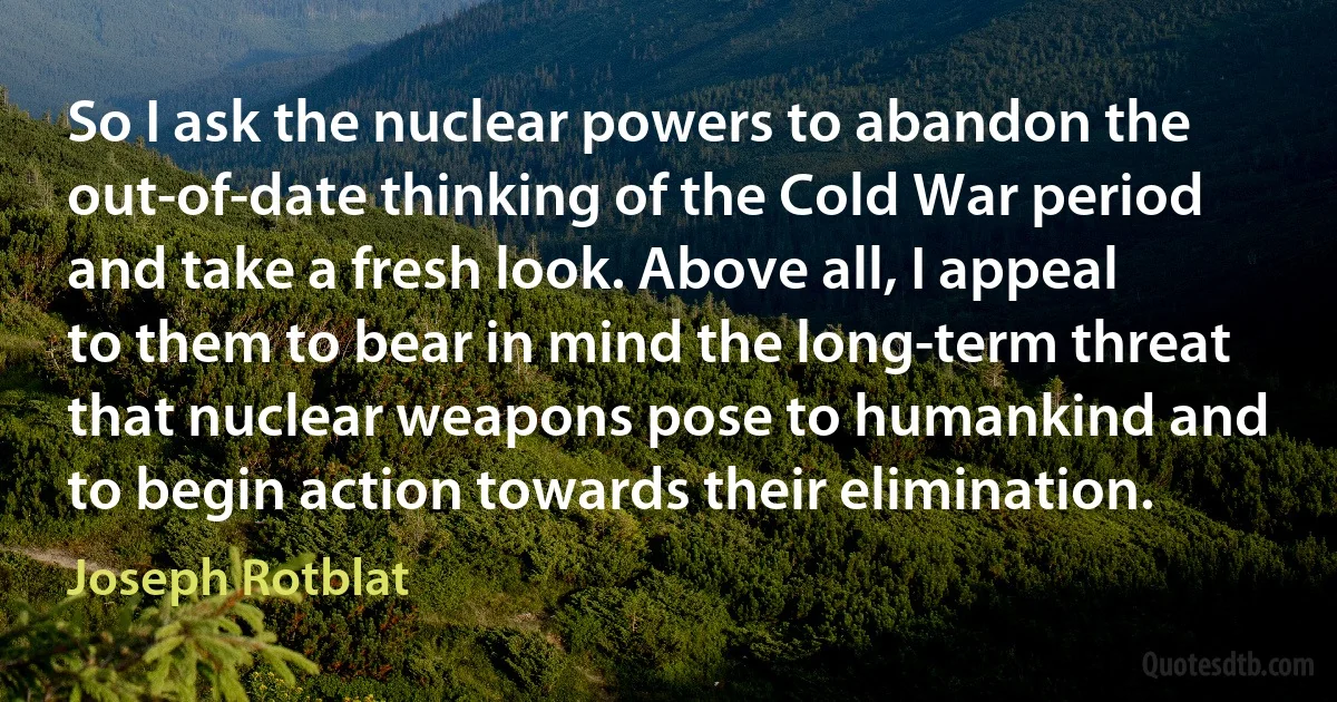 So I ask the nuclear powers to abandon the out-of-date thinking of the Cold War period and take a fresh look. Above all, I appeal to them to bear in mind the long-term threat that nuclear weapons pose to humankind and to begin action towards their elimination. (Joseph Rotblat)