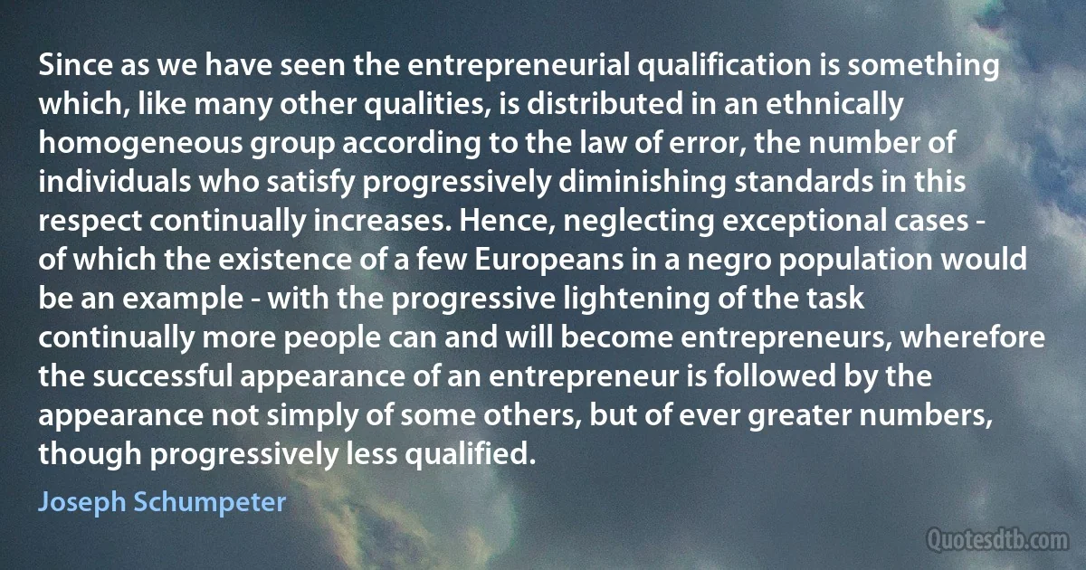 Since as we have seen the entrepreneurial qualification is something which, like many other qualities, is distributed in an ethnically homogeneous group according to the law of error, the number of individuals who satisfy progressively diminishing standards in this respect continually increases. Hence, neglecting exceptional cases - of which the existence of a few Europeans in a negro population would be an example - with the progressive lightening of the task continually more people can and will become entrepreneurs, wherefore the successful appearance of an entrepreneur is followed by the appearance not simply of some others, but of ever greater numbers, though progressively less qualified. (Joseph Schumpeter)