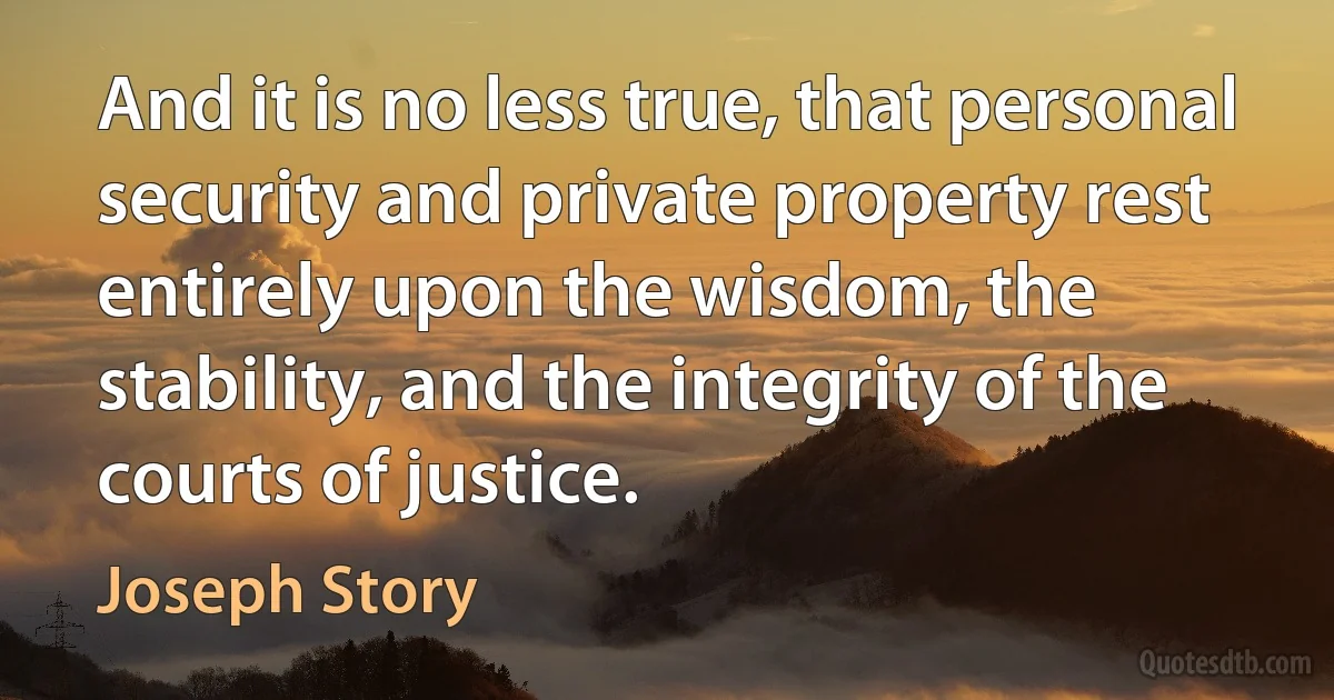 And it is no less true, that personal security and private property rest entirely upon the wisdom, the stability, and the integrity of the courts of justice. (Joseph Story)