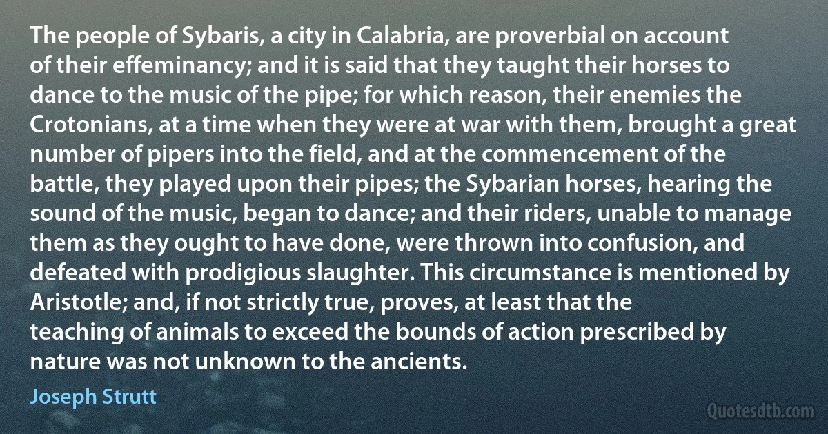 The people of Sybaris, a city in Calabria, are proverbial on account of their effeminancy; and it is said that they taught their horses to dance to the music of the pipe; for which reason, their enemies the Crotonians, at a time when they were at war with them, brought a great number of pipers into the field, and at the commencement of the battle, they played upon their pipes; the Sybarian horses, hearing the sound of the music, began to dance; and their riders, unable to manage them as they ought to have done, were thrown into confusion, and defeated with prodigious slaughter. This circumstance is mentioned by Aristotle; and, if not strictly true, proves, at least that the teaching of animals to exceed the bounds of action prescribed by nature was not unknown to the ancients. (Joseph Strutt)