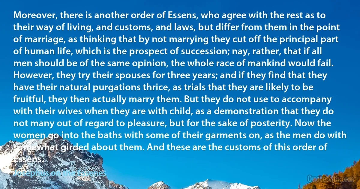 Moreover, there is another order of Essens, who agree with the rest as to their way of living, and customs, and laws, but differ from them in the point of marriage, as thinking that by not marrying they cut off the principal part of human life, which is the prospect of succession; nay, rather, that if all men should be of the same opinion, the whole race of mankind would fail. However, they try their spouses for three years; and if they find that they have their natural purgations thrice, as trials that they are likely to be fruitful, they then actually marry them. But they do not use to accompany with their wives when they are with child, as a demonstration that they do not many out of regard to pleasure, but for the sake of posterity. Now the women go into the baths with some of their garments on, as the men do with somewhat girded about them. And these are the customs of this order of Essens. (Josephus on the Essenes)