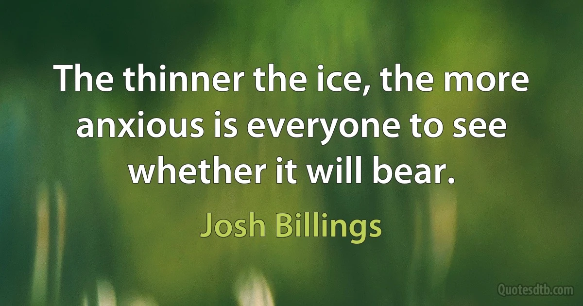 The thinner the ice, the more anxious is everyone to see whether it will bear. (Josh Billings)