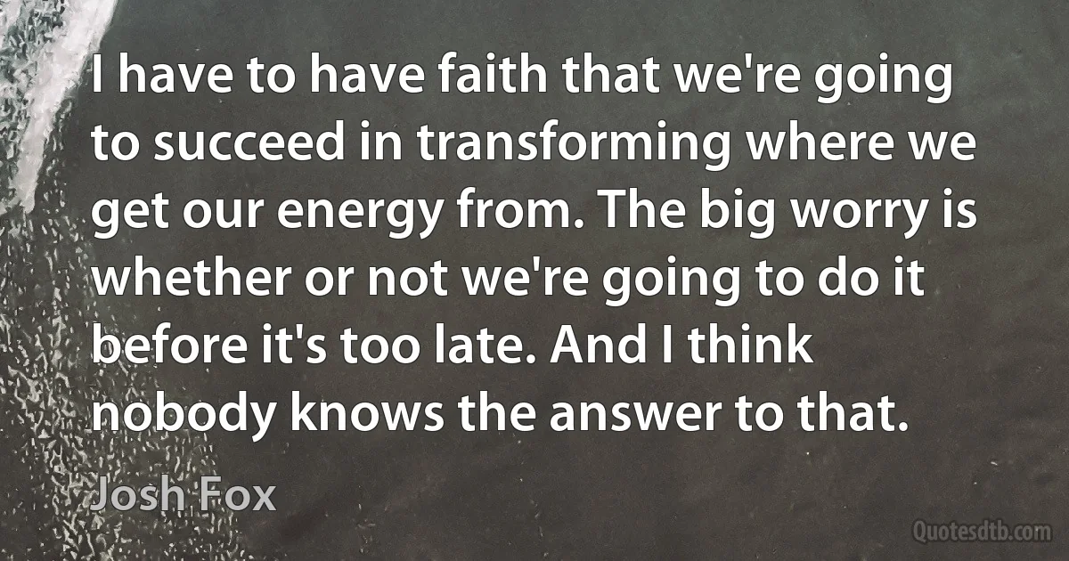 I have to have faith that we're going to succeed in transforming where we get our energy from. The big worry is whether or not we're going to do it before it's too late. And I think nobody knows the answer to that. (Josh Fox)