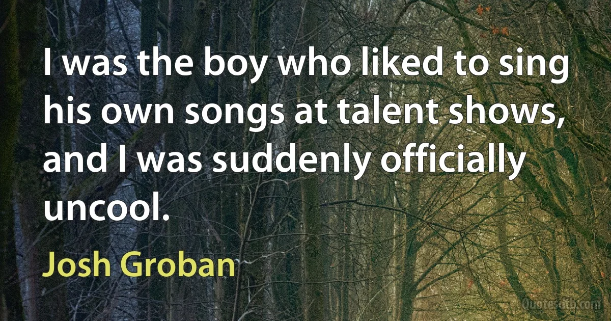 I was the boy who liked to sing his own songs at talent shows, and I was suddenly officially uncool. (Josh Groban)