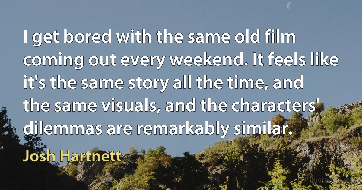I get bored with the same old film coming out every weekend. It feels like it's the same story all the time, and the same visuals, and the characters' dilemmas are remarkably similar. (Josh Hartnett)