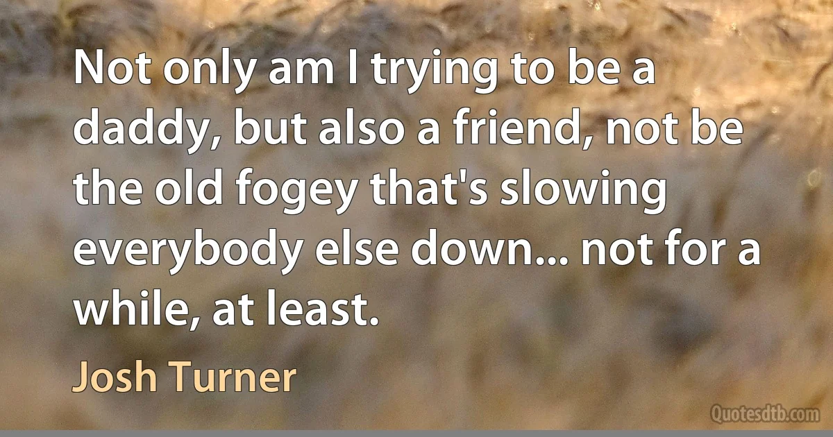 Not only am I trying to be a daddy, but also a friend, not be the old fogey that's slowing everybody else down... not for a while, at least. (Josh Turner)