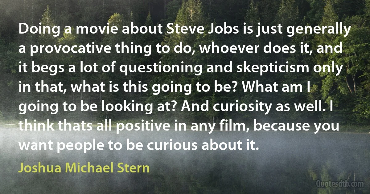 Doing a movie about Steve Jobs is just generally a provocative thing to do, whoever does it, and it begs a lot of questioning and skepticism only in that, what is this going to be? What am I going to be looking at? And curiosity as well. I think thats all positive in any film, because you want people to be curious about it. (Joshua Michael Stern)