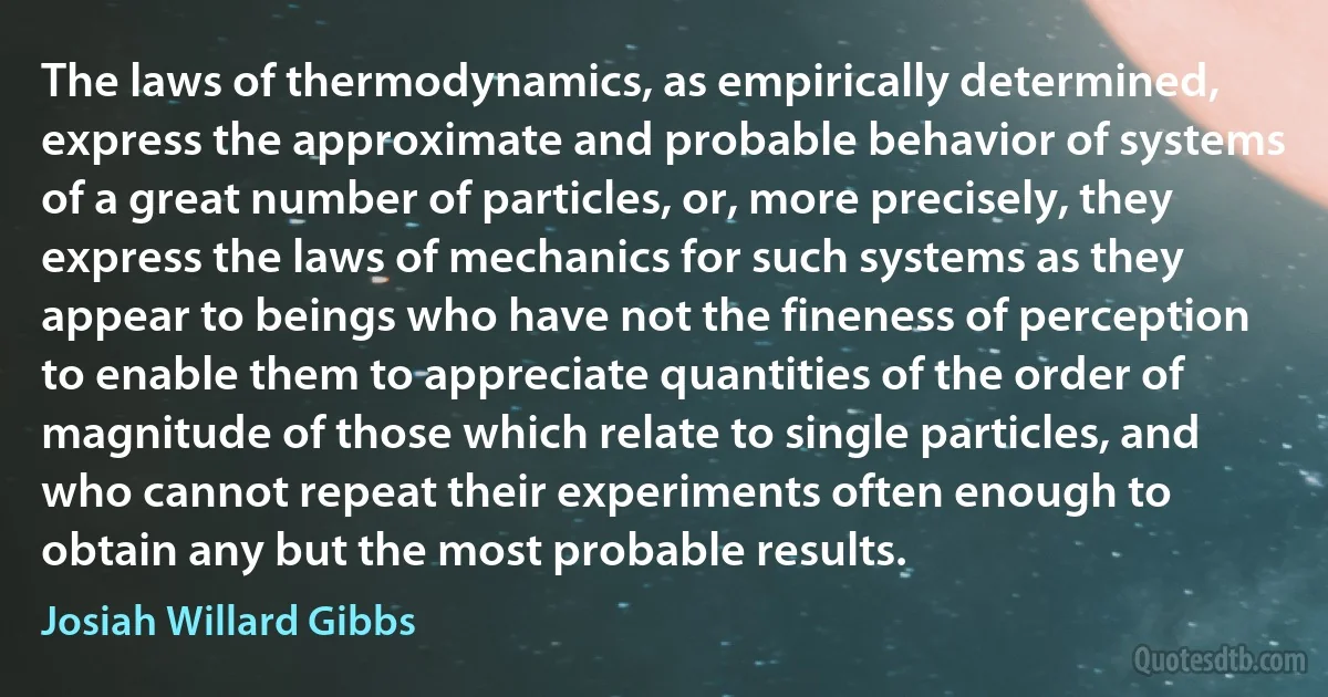 The laws of thermodynamics, as empirically determined, express the approximate and probable behavior of systems of a great number of particles, or, more precisely, they express the laws of mechanics for such systems as they appear to beings who have not the fineness of perception to enable them to appreciate quantities of the order of magnitude of those which relate to single particles, and who cannot repeat their experiments often enough to obtain any but the most probable results. (Josiah Willard Gibbs)