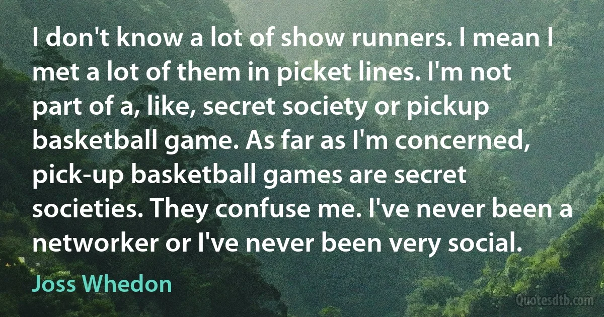 I don't know a lot of show runners. I mean I met a lot of them in picket lines. I'm not part of a, like, secret society or pickup basketball game. As far as I'm concerned, pick-up basketball games are secret societies. They confuse me. I've never been a networker or I've never been very social. (Joss Whedon)