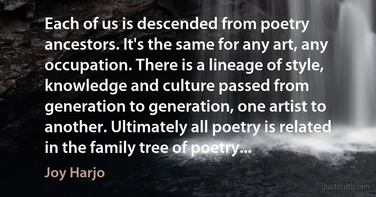 Each of us is descended from poetry ancestors. It's the same for any art, any occupation. There is a lineage of style, knowledge and culture passed from generation to generation, one artist to another. Ultimately all poetry is related in the family tree of poetry... (Joy Harjo)