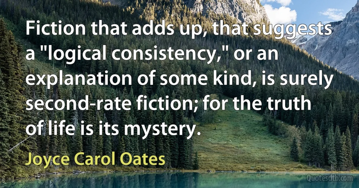 Fiction that adds up, that suggests a "logical consistency," or an explanation of some kind, is surely second-rate fiction; for the truth of life is its mystery. (Joyce Carol Oates)