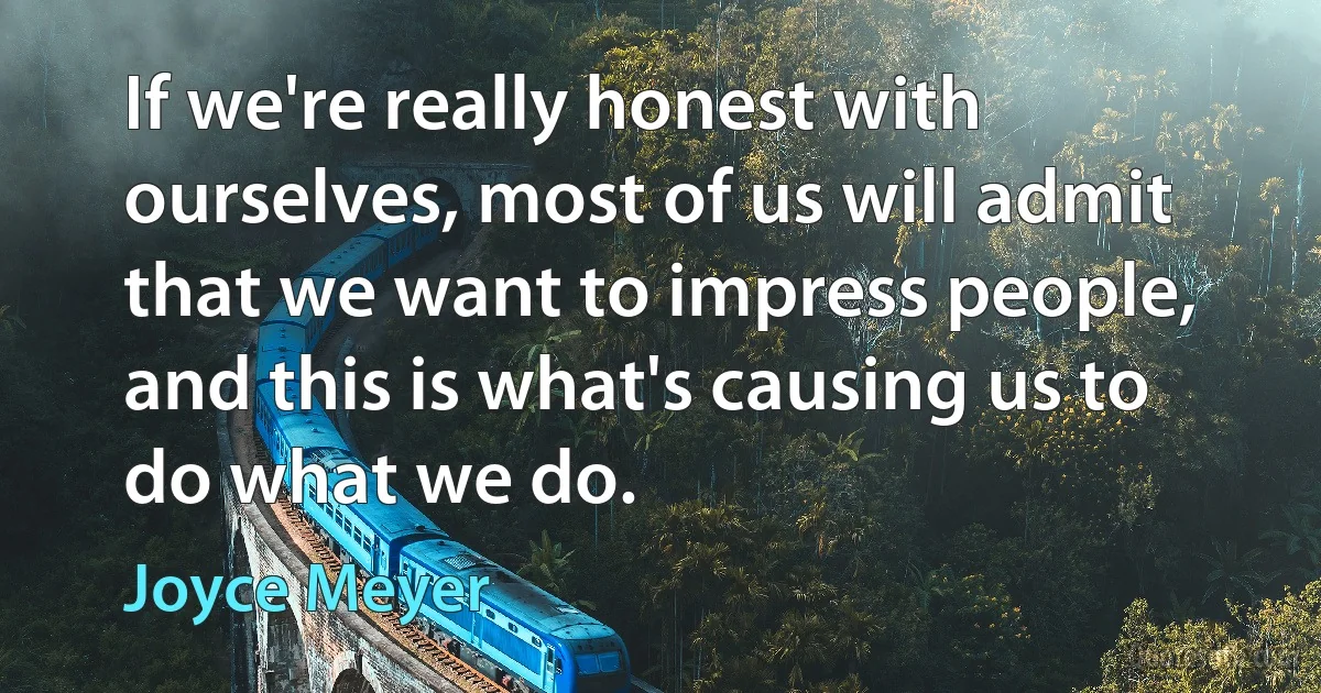 If we're really honest with ourselves, most of us will admit that we want to impress people, and this is what's causing us to do what we do. (Joyce Meyer)