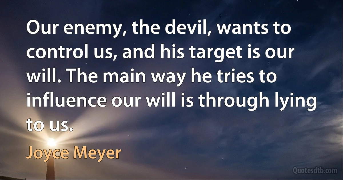 Our enemy, the devil, wants to control us, and his target is our will. The main way he tries to influence our will is through lying to us. (Joyce Meyer)