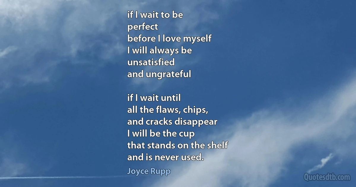 if I wait to be
perfect
before I love myself
I will always be
unsatisfied
and ungrateful

if I wait until
all the flaws, chips,
and cracks disappear
I will be the cup
that stands on the shelf
and is never used. (Joyce Rupp)