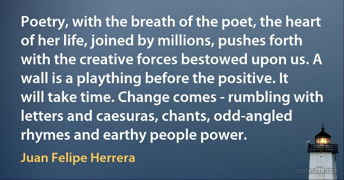 Poetry, with the breath of the poet, the heart of her life, joined by millions, pushes forth with the creative forces bestowed upon us. A wall is a plaything before the positive. It will take time. Change comes - rumbling with letters and caesuras, chants, odd-angled rhymes and earthy people power. (Juan Felipe Herrera)