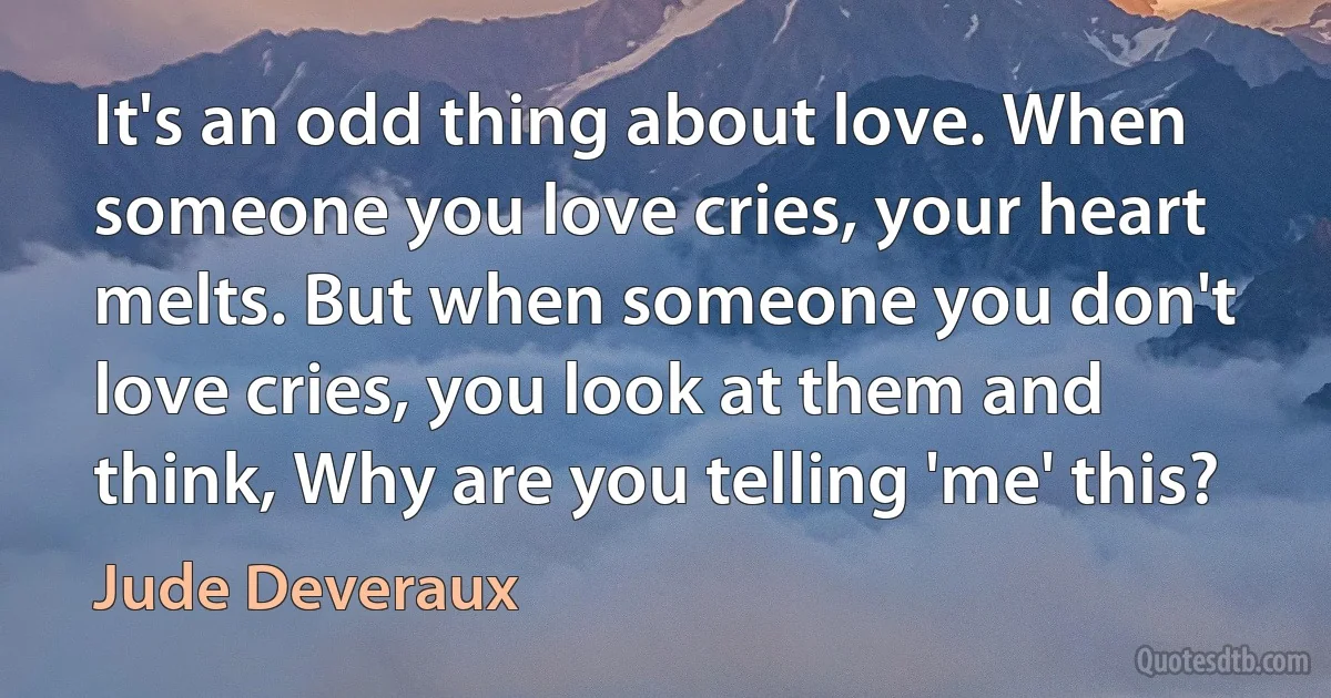 It's an odd thing about love. When someone you love cries, your heart melts. But when someone you don't love cries, you look at them and think, Why are you telling 'me' this? (Jude Deveraux)