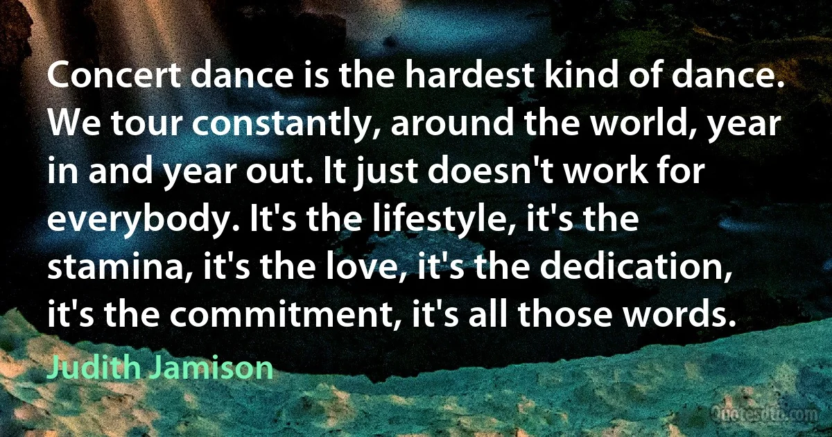 Concert dance is the hardest kind of dance. We tour constantly, around the world, year in and year out. It just doesn't work for everybody. It's the lifestyle, it's the stamina, it's the love, it's the dedication, it's the commitment, it's all those words. (Judith Jamison)