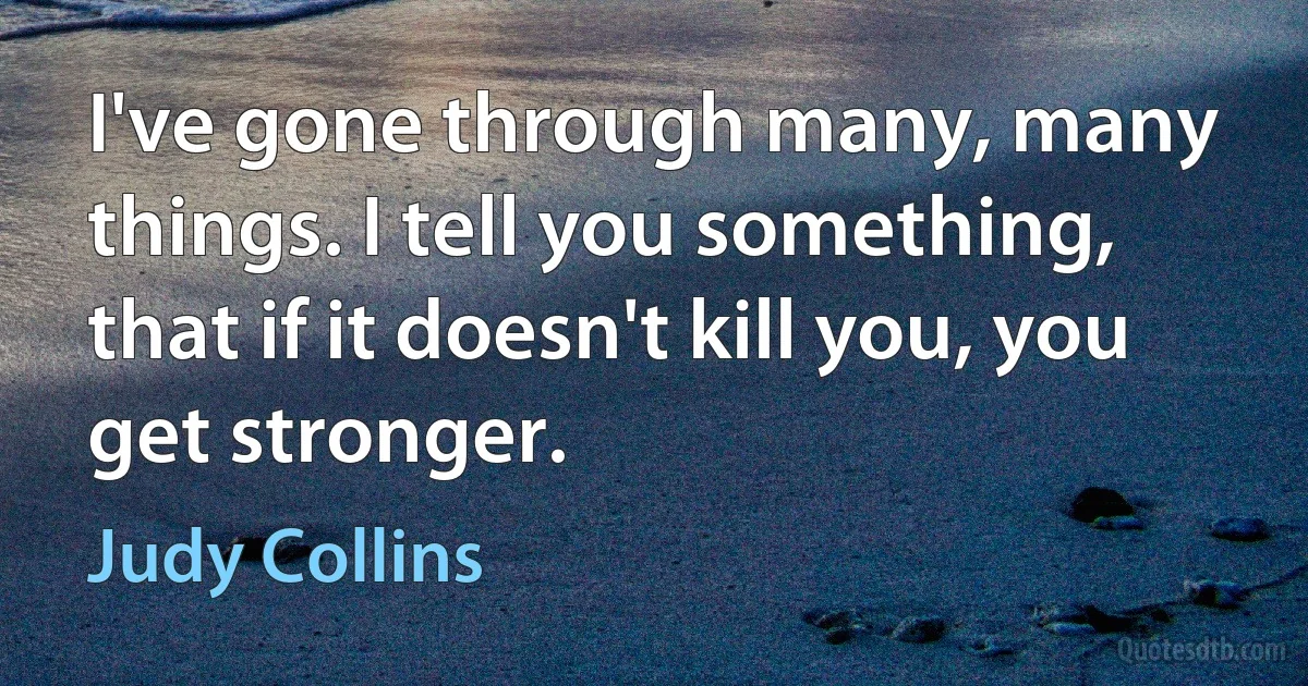 I've gone through many, many things. I tell you something, that if it doesn't kill you, you get stronger. (Judy Collins)