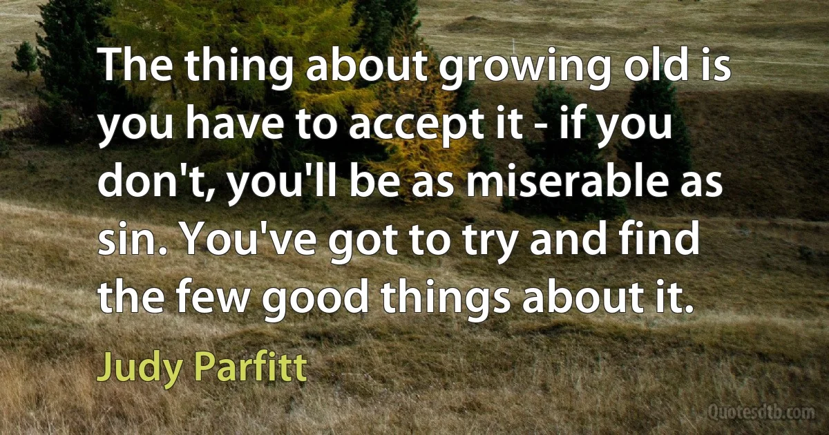 The thing about growing old is you have to accept it - if you don't, you'll be as miserable as sin. You've got to try and find the few good things about it. (Judy Parfitt)