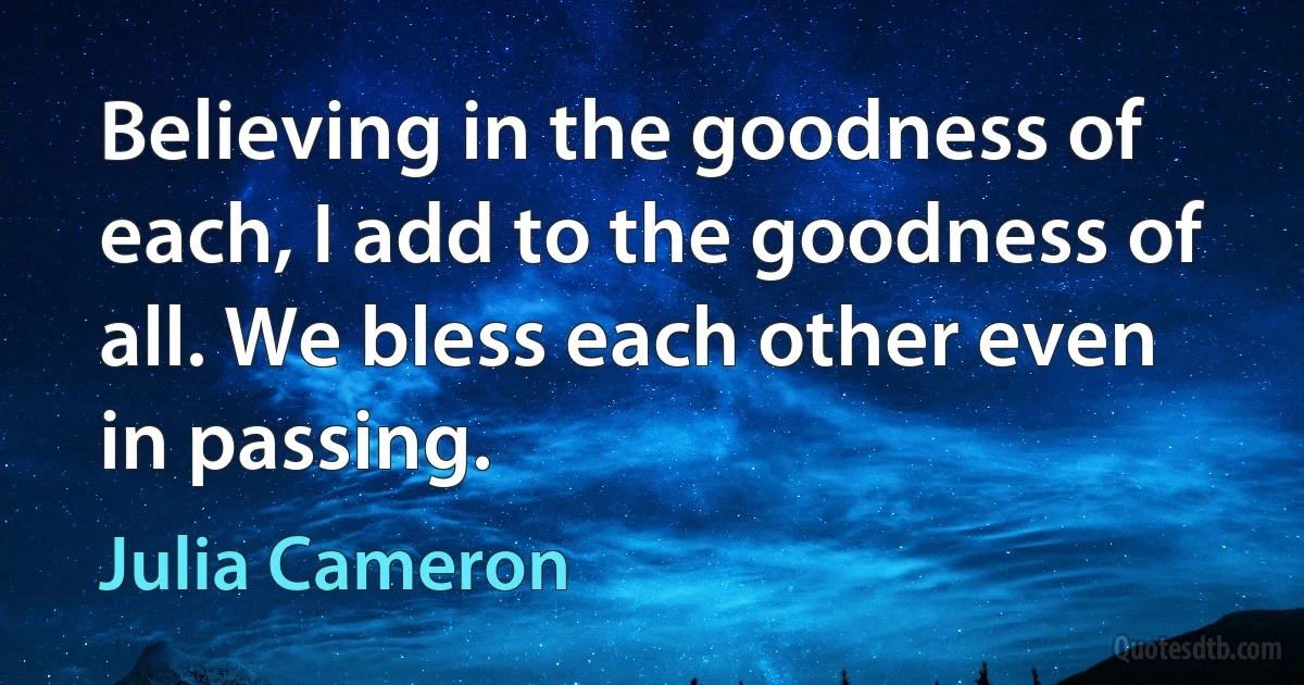 Believing in the goodness of each, I add to the goodness of all. We bless each other even in passing. (Julia Cameron)