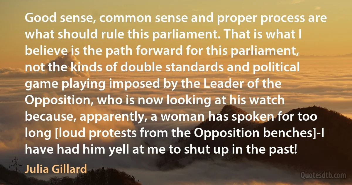 Good sense, common sense and proper process are what should rule this parliament. That is what I believe is the path forward for this parliament, not the kinds of double standards and political game playing imposed by the Leader of the Opposition, who is now looking at his watch because, apparently, a woman has spoken for too long [loud protests from the Opposition benches]-I have had him yell at me to shut up in the past! (Julia Gillard)