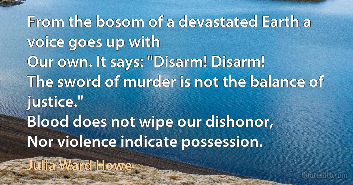 From the bosom of a devastated Earth a voice goes up with
Our own. It says: "Disarm! Disarm!
The sword of murder is not the balance of justice."
Blood does not wipe our dishonor,
Nor violence indicate possession. (Julia Ward Howe)