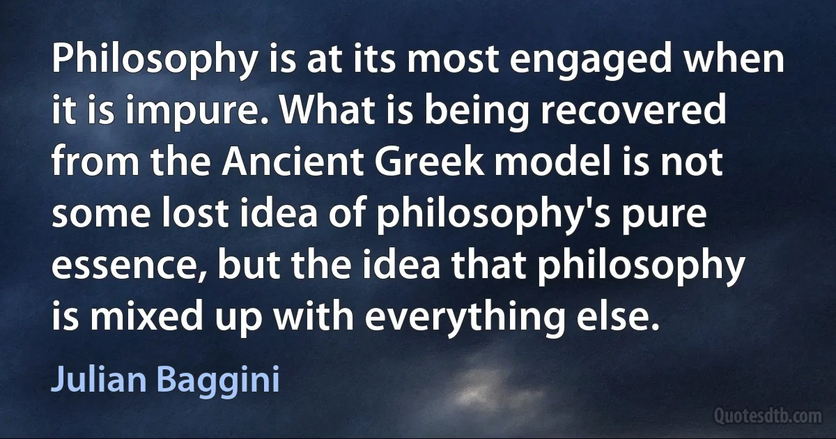 Philosophy is at its most engaged when it is impure. What is being recovered from the Ancient Greek model is not some lost idea of philosophy's pure essence, but the idea that philosophy is mixed up with everything else. (Julian Baggini)