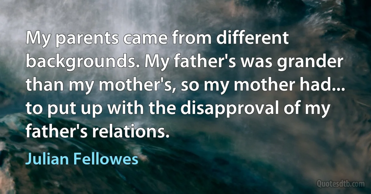 My parents came from different backgrounds. My father's was grander than my mother's, so my mother had... to put up with the disapproval of my father's relations. (Julian Fellowes)