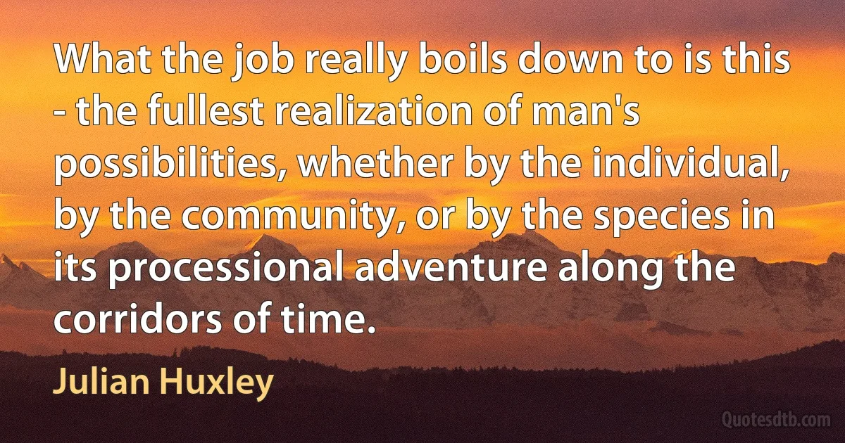 What the job really boils down to is this - the fullest realization of man's possibilities, whether by the individual, by the community, or by the species in its processional adventure along the corridors of time. (Julian Huxley)