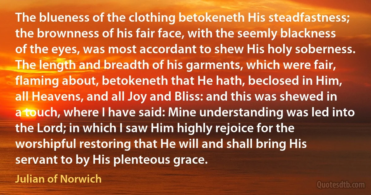 The blueness of the clothing betokeneth His steadfastness; the brownness of his fair face, with the seemly blackness of the eyes, was most accordant to shew His holy soberness. The length and breadth of his garments, which were fair, flaming about, betokeneth that He hath, beclosed in Him, all Heavens, and all Joy and Bliss: and this was shewed in a touch, where I have said: Mine understanding was led into the Lord; in which I saw Him highly rejoice for the worshipful restoring that He will and shall bring His servant to by His plenteous grace. (Julian of Norwich)