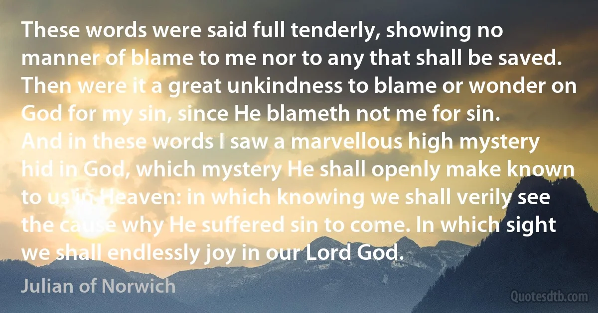 These words were said full tenderly, showing no manner of blame to me nor to any that shall be saved. Then were it a great unkindness to blame or wonder on God for my sin, since He blameth not me for sin.
And in these words I saw a marvellous high mystery hid in God, which mystery He shall openly make known to us in Heaven: in which knowing we shall verily see the cause why He suffered sin to come. In which sight we shall endlessly joy in our Lord God. (Julian of Norwich)