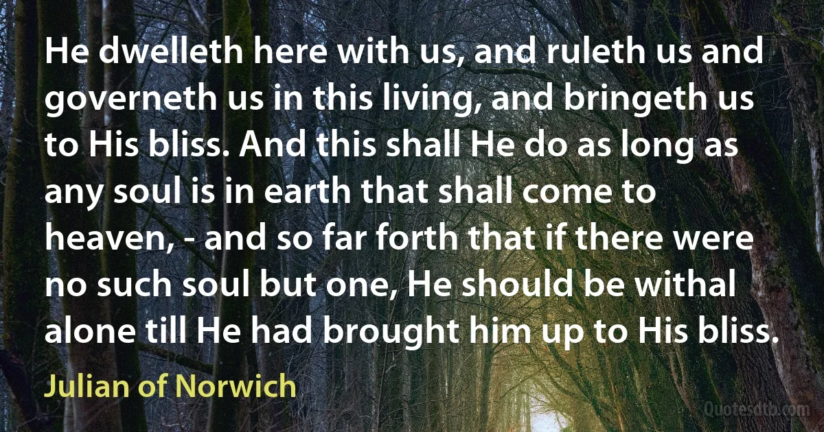 He dwelleth here with us, and ruleth us and governeth us in this living, and bringeth us to His bliss. And this shall He do as long as any soul is in earth that shall come to heaven, - and so far forth that if there were no such soul but one, He should be withal alone till He had brought him up to His bliss. (Julian of Norwich)