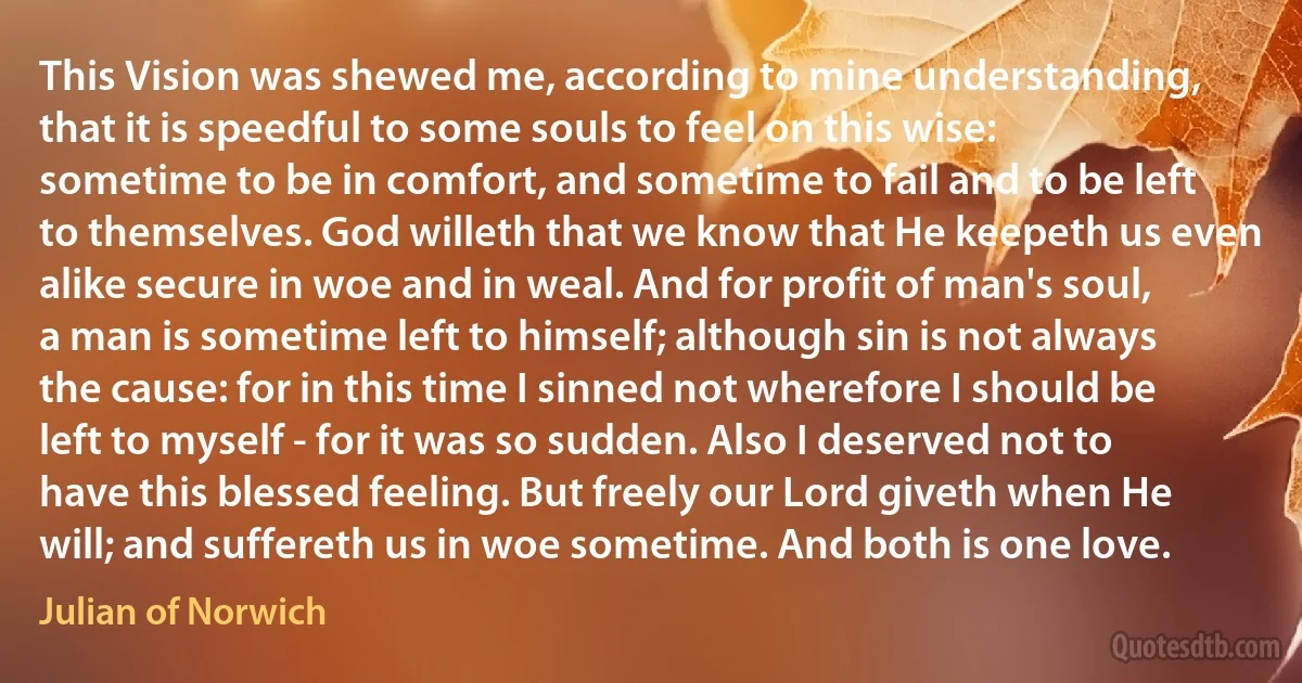 This Vision was shewed me, according to mine understanding, that it is speedful to some souls to feel on this wise: sometime to be in comfort, and sometime to fail and to be left to themselves. God willeth that we know that He keepeth us even alike secure in woe and in weal. And for profit of man's soul, a man is sometime left to himself; although sin is not always the cause: for in this time I sinned not wherefore I should be left to myself - for it was so sudden. Also I deserved not to have this blessed feeling. But freely our Lord giveth when He will; and suffereth us in woe sometime. And both is one love. (Julian of Norwich)