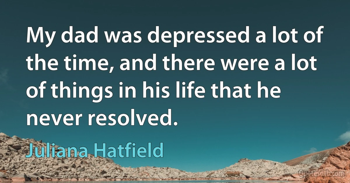 My dad was depressed a lot of the time, and there were a lot of things in his life that he never resolved. (Juliana Hatfield)