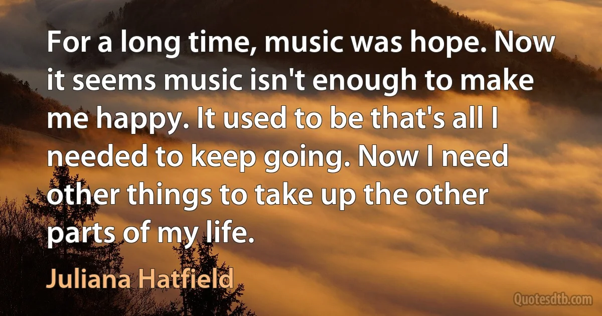 For a long time, music was hope. Now it seems music isn't enough to make me happy. It used to be that's all I needed to keep going. Now I need other things to take up the other parts of my life. (Juliana Hatfield)