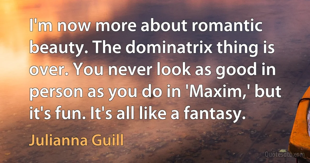 I'm now more about romantic beauty. The dominatrix thing is over. You never look as good in person as you do in 'Maxim,' but it's fun. It's all like a fantasy. (Julianna Guill)