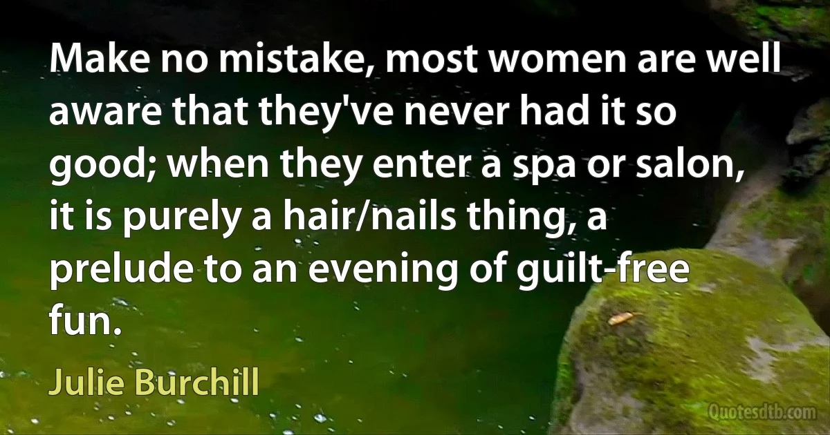 Make no mistake, most women are well aware that they've never had it so good; when they enter a spa or salon, it is purely a hair/nails thing, a prelude to an evening of guilt-free fun. (Julie Burchill)