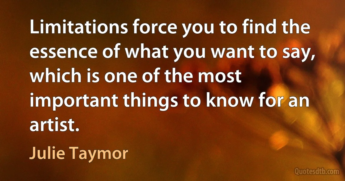 Limitations force you to find the essence of what you want to say, which is one of the most important things to know for an artist. (Julie Taymor)