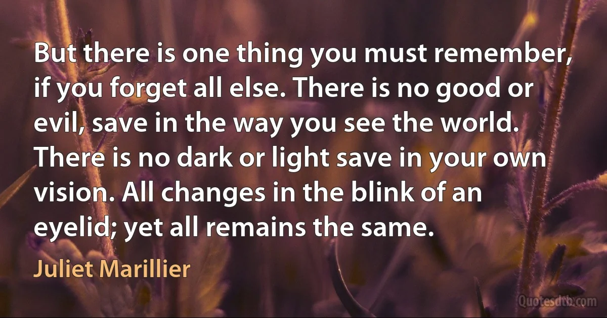 But there is one thing you must remember, if you forget all else. There is no good or evil, save in the way you see the world. There is no dark or light save in your own vision. All changes in the blink of an eyelid; yet all remains the same. (Juliet Marillier)